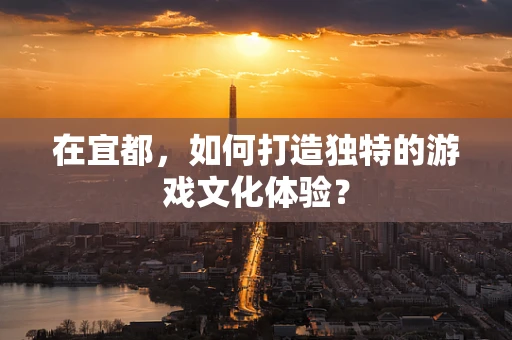 在宜都，如何打造独特的游戏文化体验？