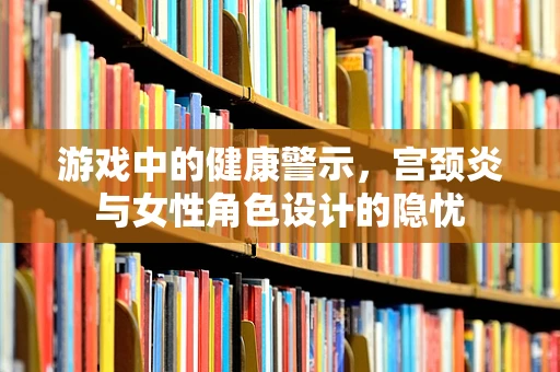 游戏中的健康警示，宫颈炎与女性角色设计的隐忧