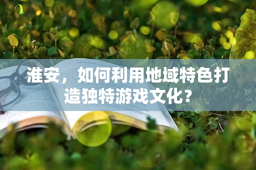 淮安，如何利用地域特色打造独特游戏文化？