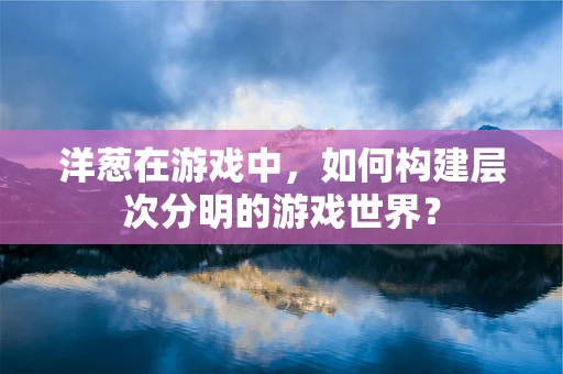 洋葱在游戏中，如何构建层次分明的游戏世界？