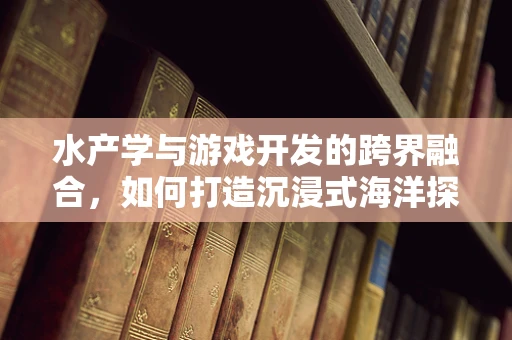 水产学与游戏开发的跨界融合，如何打造沉浸式海洋探险体验？