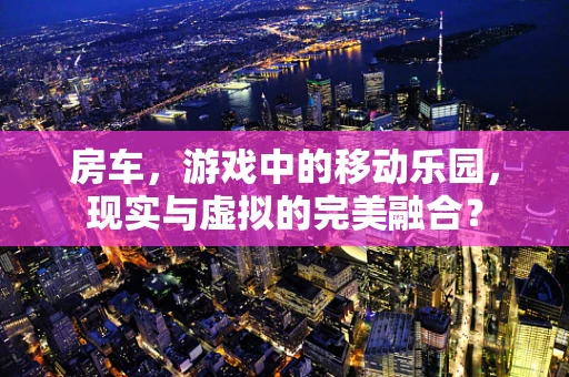 房车，游戏中的移动乐园，现实与虚拟的完美融合？