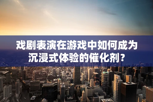 戏剧表演在游戏中如何成为沉浸式体验的催化剂？