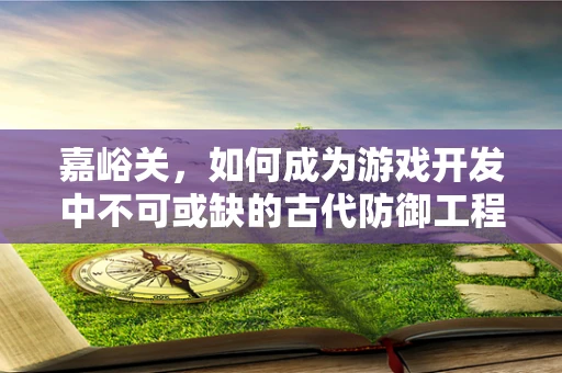 嘉峪关，如何成为游戏开发中不可或缺的古代防御工程？