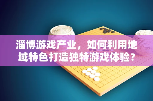 淄博游戏产业，如何利用地域特色打造独特游戏体验？