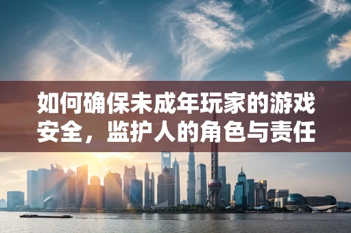 如何确保未成年玩家的游戏安全，监护人的角色与责任？