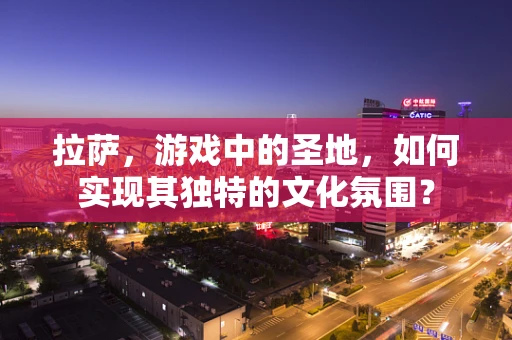 拉萨，游戏中的圣地，如何实现其独特的文化氛围？