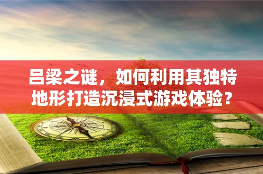 吕梁之谜，如何利用其独特地形打造沉浸式游戏体验？