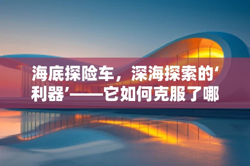 海底探险车，深海探索的‘利器’——它如何克服了哪些技术挑战？