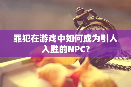 罪犯在游戏中如何成为引人入胜的NPC？