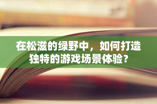 在松滋的绿野中，如何打造独特的游戏场景体验？