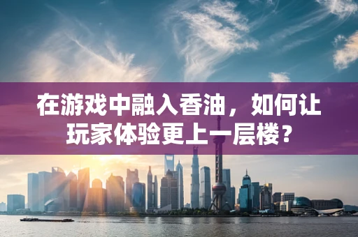 在游戏中融入香油，如何让玩家体验更上一层楼？