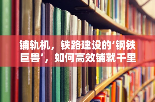 铺轨机，铁路建设的‘钢铁巨兽’，如何高效铺就千里铁道？