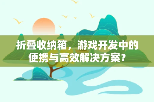 折叠收纳箱，游戏开发中的便携与高效解决方案？