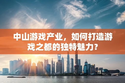 中山游戏产业，如何打造游戏之都的独特魅力？