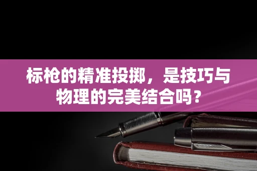 标枪的精准投掷，是技巧与物理的完美结合吗？