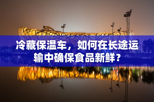 冷藏保温车，如何在长途运输中确保食品新鲜？