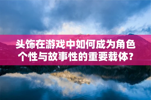 头饰在游戏中如何成为角色个性与故事性的重要载体？