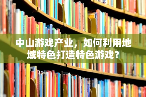 中山游戏产业，如何利用地域特色打造特色游戏？