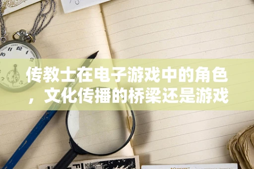 传教士在电子游戏中的角色，文化传播的桥梁还是游戏体验的干扰者？