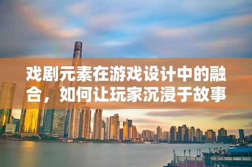 戏剧元素在游戏设计中的融合，如何让玩家沉浸于故事之中？