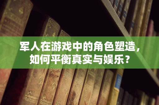 军人在游戏中的角色塑造，如何平衡真实与娱乐？