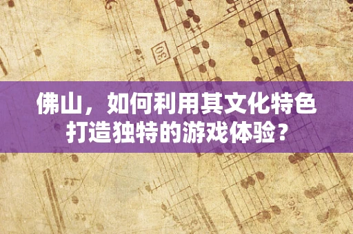 佛山，如何利用其文化特色打造独特的游戏体验？