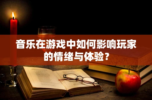 音乐在游戏中如何影响玩家的情绪与体验？