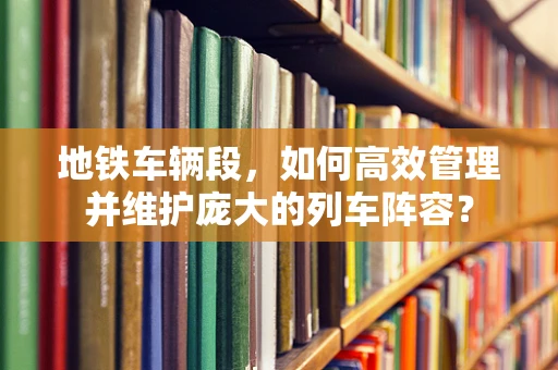 地铁车辆段，如何高效管理并维护庞大的列车阵容？