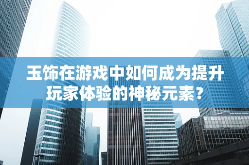 玉饰在游戏中如何成为提升玩家体验的神秘元素？