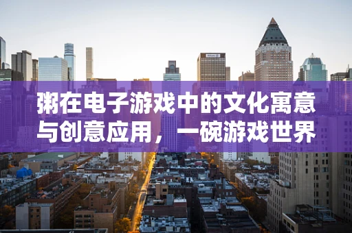 粥在电子游戏中的文化寓意与创意应用，一碗游戏世界的温暖之选？