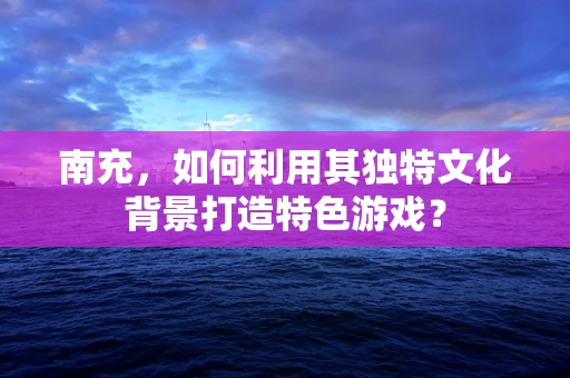 南充，如何利用其独特文化背景打造特色游戏？