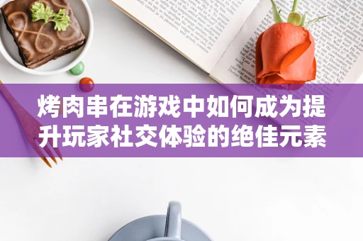 烤肉串在游戏中如何成为提升玩家社交体验的绝佳元素？