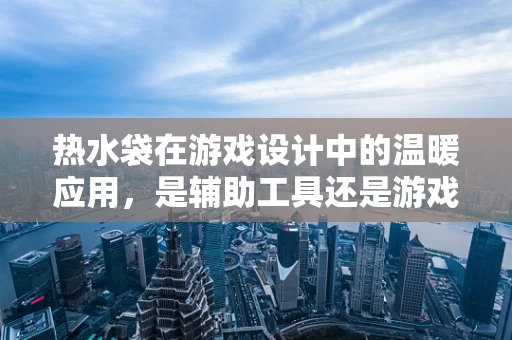 热水袋在游戏设计中的温暖应用，是辅助工具还是游戏元素？