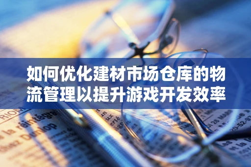 如何优化建材市场仓库的物流管理以提升游戏开发效率？