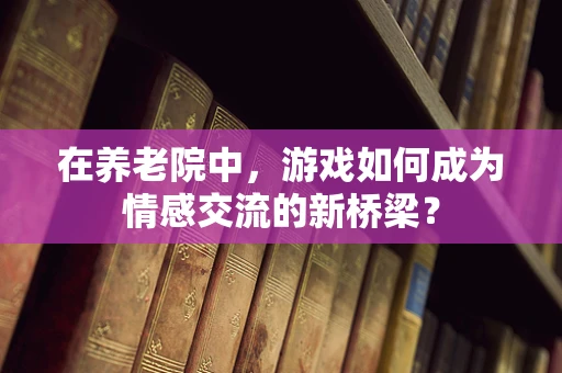 在养老院中，游戏如何成为情感交流的新桥梁？