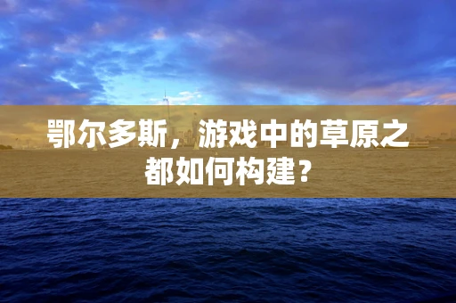 鄂尔多斯，游戏中的草原之都如何构建？