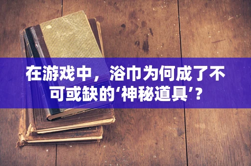 在游戏中，浴巾为何成了不可或缺的‘神秘道具’？