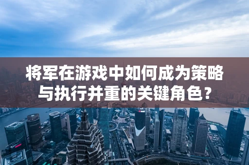 将军在游戏中如何成为策略与执行并重的关键角色？