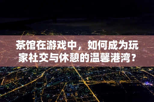 茶馆在游戏中，如何成为玩家社交与休憩的温馨港湾？