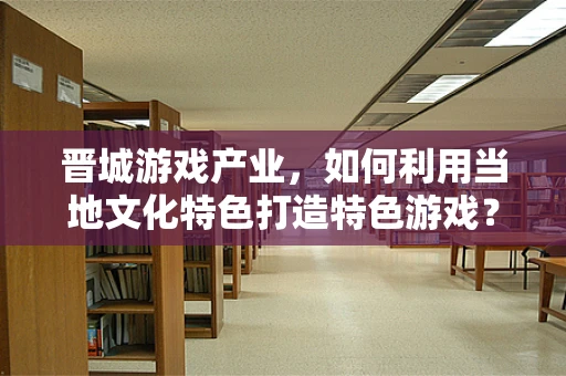 晋城游戏产业，如何利用当地文化特色打造特色游戏？