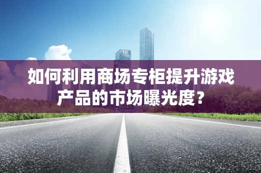 如何利用商场专柜提升游戏产品的市场曝光度？