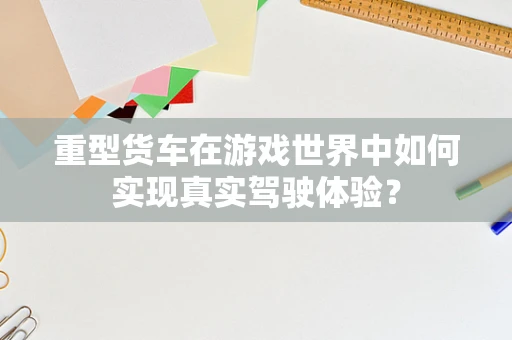 重型货车在游戏世界中如何实现真实驾驶体验？