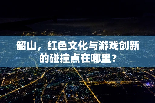 韶山，红色文化与游戏创新的碰撞点在哪里？