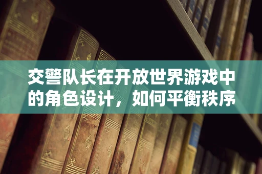 交警队长在开放世界游戏中的角色设计，如何平衡秩序与自由？