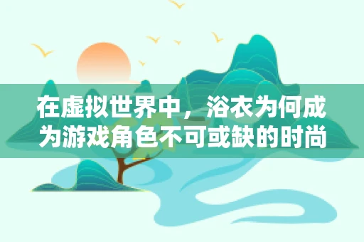 在虚拟世界中，浴衣为何成为游戏角色不可或缺的时尚单品？