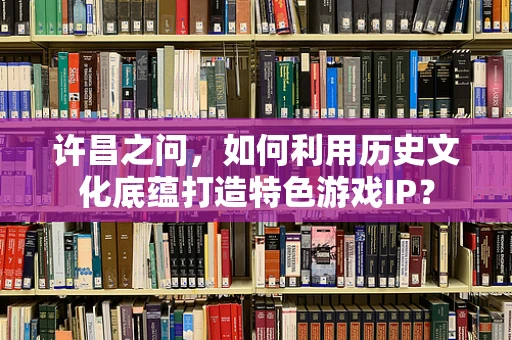 许昌之问，如何利用历史文化底蕴打造特色游戏IP？