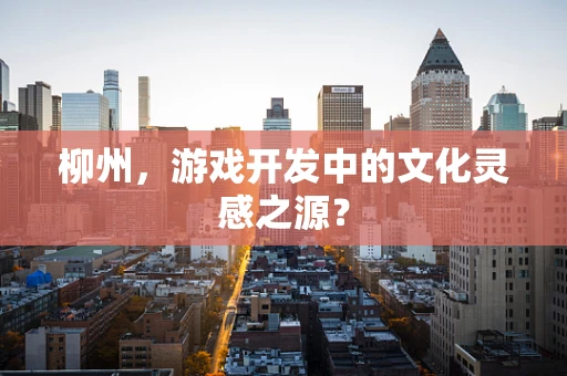 柳州，游戏开发中的文化灵感之源？