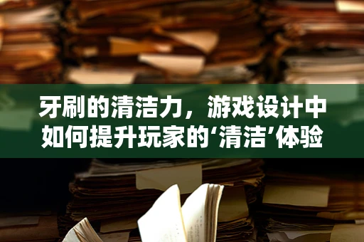 牙刷的清洁力，游戏设计中如何提升玩家的‘清洁’体验？