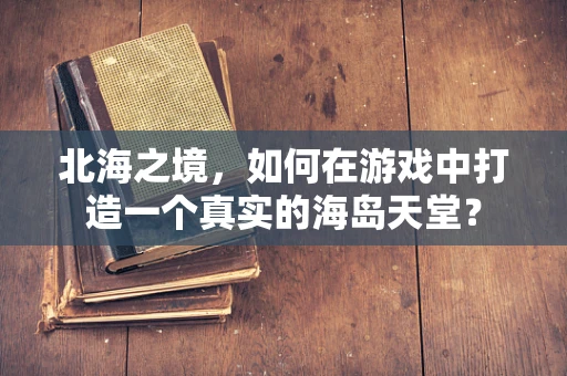 北海之境，如何在游戏中打造一个真实的海岛天堂？